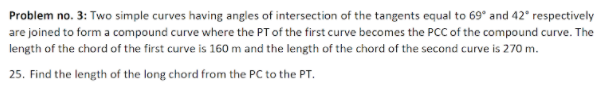 Problem no. 3: Two simple curves having angles of intersection of the tangents equal to 69° and 42° respectively
are joined to form a compound curve where the PT of the first curve becomes the PCC of the compound curve. The
length of the chord of the first curve is 160 m and the length of the chord of the second curve is 270 m.
25. Find the length of the long chord from the PC to the PT.
