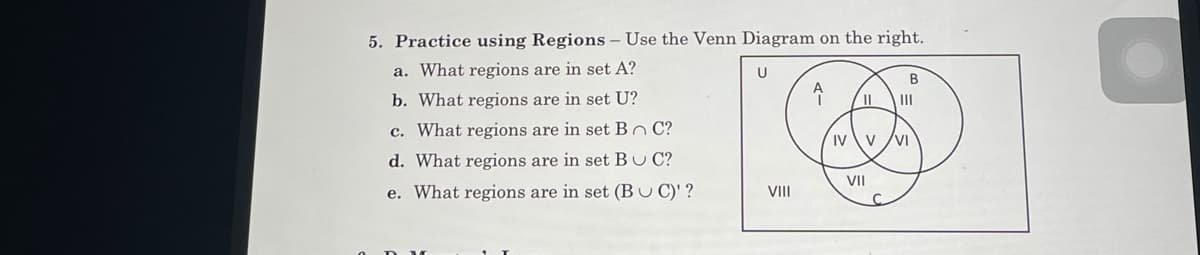 5. Practice using Regions – Use the Venn Diagram on the right.
a. What regions are in set A?
U
B
b. What regions are in set U?
II
c. What regions are in set Bn C?
IV \v
VI
d. What regions are in set BU C?
VII
e. What regions are in set (Bu C)' ?
VII
