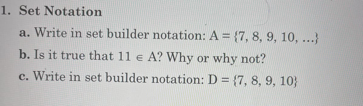 1. Set Notation
a. Write in set builder notation: A = {7, 8, 9, 10, ...}
b. Is it true that 11 e A? Why or why not?
c. Write in set builder notation: D = {7, 8, 9, 10}
