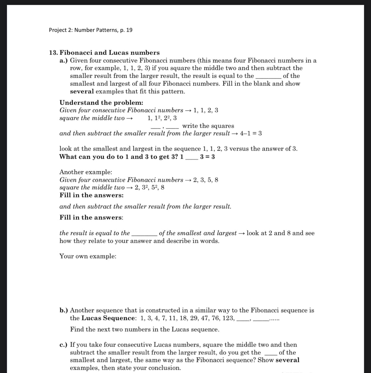 Project 2: Number Patterns, p. 19
13. Fibonacci and Lucas numbers
a.) Given four consecutive Fibonacci numbers (this means four Fibonacci numbers in a
row, for example, 1, 1, 2, 3) if you square the middle two and then subtract the
smaller result from the larger result, the result is equal to the
smallest and largest of all four Fibonacci numbers. Fill in the blank and show
several examples that fit this pattern.
of the
Understand the problem:
Given four consecutive Fibonacci numbers → 1, 1, 2, 3
square the middle two –→
1, 12, 22, 3
write the squares
and then subtract the smaller result from the larger result → 4–1 = 3
look at the smallest and largest in the sequence 1, 1, 2, 3 versus the answer of 3.
What can you do to 1 and 3 to get 3? 1
3 = 3
Another example:
Given four consecutive Fibonacci numbers 2, 3, 5, 8
square the middle two → 2, 3², 5², 8
Fill in the answers:
and then subtract the smaller result from the larger result.
Fill in the answers:
the result is equal to the
how they relate to your answer and describe in words.
of the smallest and largest → look at 2 and 8 and see
Your own example:
b.) Another sequence that is constructed in a similar way to the Fibonacci sequence is
the Lucas Sequence: 1, 3, 4, 7, 11, 18, 29, 47, 76, 123,
Find the next two numbers in the Lucas sequence.
c.) If you take four consecutive Lucas numbers, square the middle two and then
subtract the smaller result from the larger result, do you get the
smallest and largest, the same way as the Fibonacci sequence? Show several
examples, then state your conclusion.
of the
