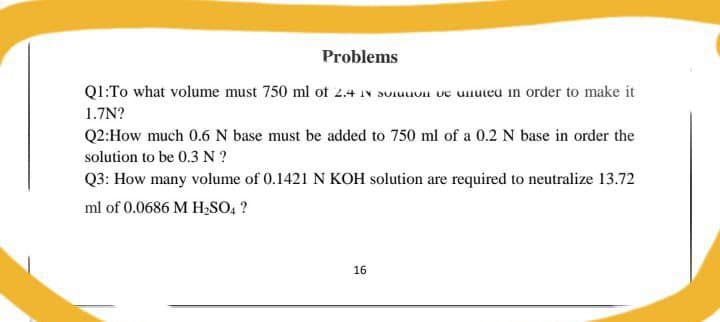 Problems
Q1:To what volume must 750 ml of 2.4 IN SU e unuteu in order to make it
1.7N?
Q2:How much 0.6 N base must be added to 750 ml of a 0.2 N base in order the
solution to be 0.3 N ?
Q3: How many volume of 0.1421 N KOH solution are required to neutralize 13.72
ml of 0.0686 M H,SO, ?
16
