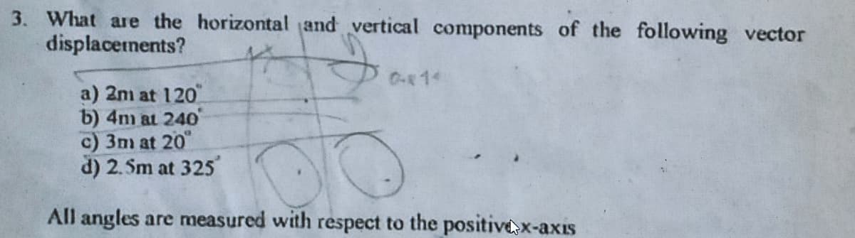 3. What are the horizontal and vertical components of the following vector
displacetnents?
a) 2m at 120
b) 4m at 240
c) 3m at 20
d) 2.5m at 325
All angles are measured with respect to the positivex-axıs
