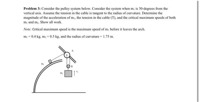 Problem 3: Consider the pulley system below. Consider the system when m, is 30-degrees from the
vertical axis. Assume the tension in the cable is tangent to the radius of curvature. Determine the
magnitude of the acceleration of m, the tension in the cable (T), and the critical maximum speeds of both
m, and m2. Show all work.
Note: Critical maximum speed is the maximum speed of m, before it leaves the arch.
m; = 0.4 kg, m; = 0.5 kg, and the radius of curvature = 1.75 m.
