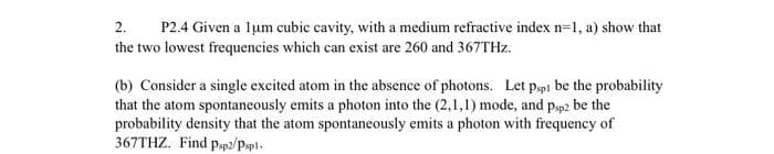 2.
P2.4 Given a lum cubic cavity, with a medium refractive index n=1, a) show that
the two lowest frequencies which can exist are 260 and 367THZ.
(b) Consider a single excited atom in the absence of photons. Let pspi be the probability
that the atom spontaneously emits a photon into the (2,1,1) mode, and pap2 be the
probability density that the atom spontaneously emits a photon with frequency of
367THZ. Find pp2/Pspl.
