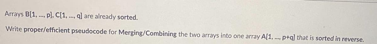 Arrays B[1, ., p], C[1, ..., q] are already sorted.
Write proper/efficient pseudocode for Merging/Combining the two arrays into one array A[1, .., p+q] that is sorted in reverse.
