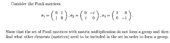 Consider the Pauli matrices
1
03 =
1 0
Show that the set of Pauli matrices with matrix multiplication do not form a group and then
find what ofher elements (matrices) need to lbe included in the set in order to form a group.
