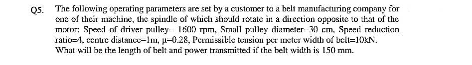 Q5. The following operating parameters are set by a customer to a belt manufacturing company
one of their machine, the spindle of which should rotate in a direction opposite to that of the
motor: Speed of driver pulley= 1600 rpm, Small pulley diameter=30 cm, Speed reduction
ratio=4, centre distance=lm, u=0.28, Permissible tension per meter width of belt=10KN.
What will be the length of belt and power transmitted if the belt width is 150 mm.
for
