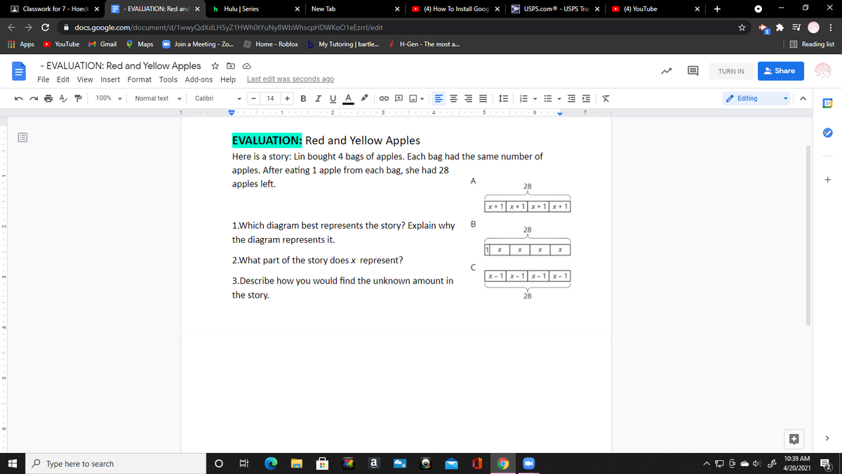 A Classwork for 7- Hoeck X
E - EVALUATION: Red and X
h Hulu | Series
New Tab
O (4) How To Install Goog x
> USPS.com® - USPS Trac X
O (4) YouTube
A docs.google.com/document/d/1wwyQdXdLH5yZ1HWh0tYuNy8WbWhscpHDWKo01eEzrrl/edit
I Apps
O YouTube
M Gmail
O Maps
- Join a Meeting - Zo. Home - Roblox
My Tutoring | bartle.
E Reading list
! H-Gen - The most a...
- EVALUATION: Red and Yellow Apples ☆ D O
TURN IN
A Share
File Edit View Insert Format Tools Add-ons Help
Last edit was seconds ago
100%
в IU A
E = = E
1E E - E - E E X
2 Editing
Normal text
Calibri
14
+
1
2
| 3
II| 4 5. |
7
EVALUATION: Red and Yellow Apples
Here is a story: Lin bought 4 bags of apples. Each bag had the same number of
apples. After eating 1 apple from each bag, she had 28
A
apples left.
28
X + 1x+ 1
x +1x +1
1.Which diagram best represents the story? Explain why
28
the diagram represents it.
1 x
2.What part of the story does x represent?
x - 1
X-1
<-1
X- 1
3.Describe how you would find the unknown amount in
the story.
28
10:39 AM
P Type here to search
a
4/20/2021
