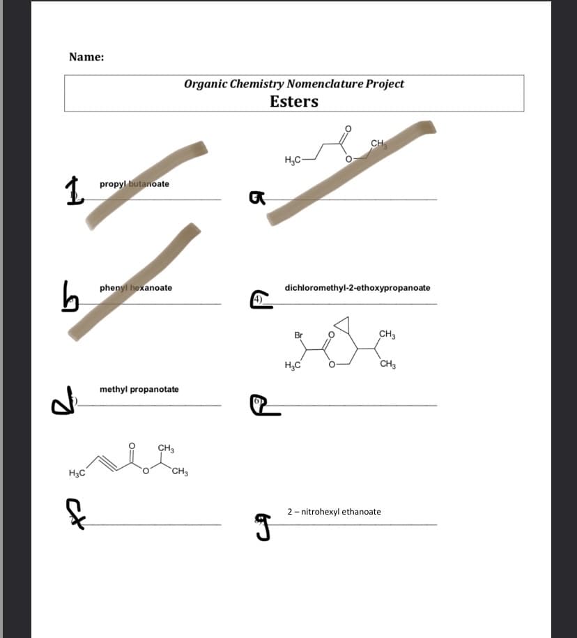 Name:
Organic Chemistry Nomenclature Project
Esters
CH
H,C-
1.
propyl butanoate
phenyl hexanoate
dichloromethyl-2-ethoxypropanoate
Br
CH3
H,C
CH3
methyl propanotate
CH3
H3C
CH3
2- nitrohexyl ethanoate
