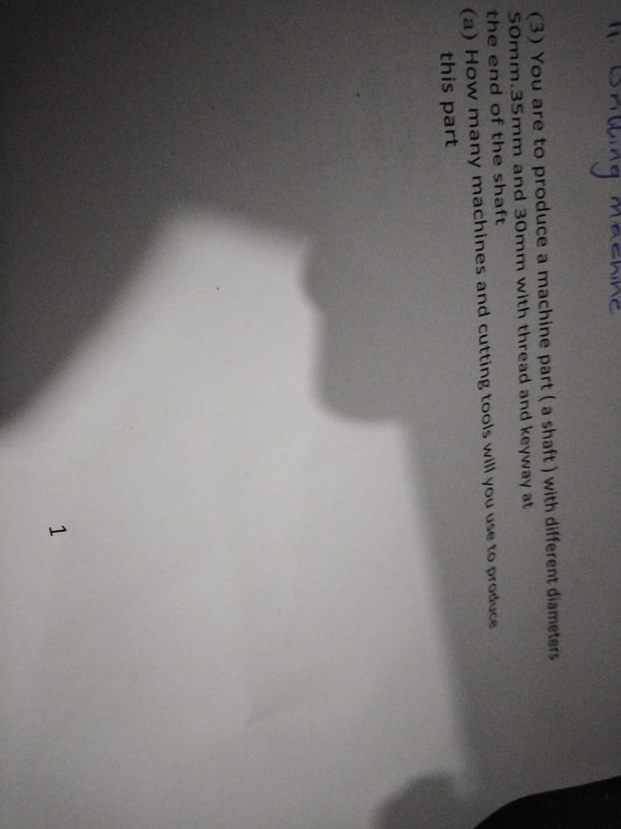 wing
(3) You are to produce a machine part (a shaft) with different diameters
S0mm.35mm and 30mm with thread and keyway at
the end of the shaft
(a) How many machines and cutting tools will you use to produce
this part
1
