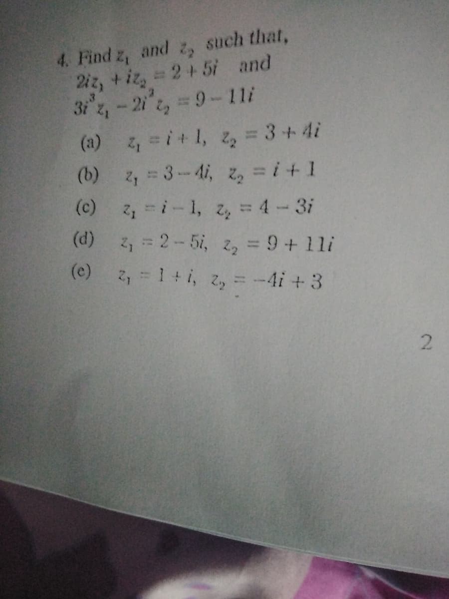 4. Find z, and z, such that,
2iz, +iz, 2+5i and
3i z,-2i 2, 9-11i
4-i+1, z, = 3+4i
(a)
%3D
(b) z, = 3-4i, z, = i+ 1
(c) 2i-1, z, = 4-3i
2, = 2-5i, 2, = 9+1li
(e) 2, = 1 +i, z, =-4i +3
(d)
%3D
(c)
2.
