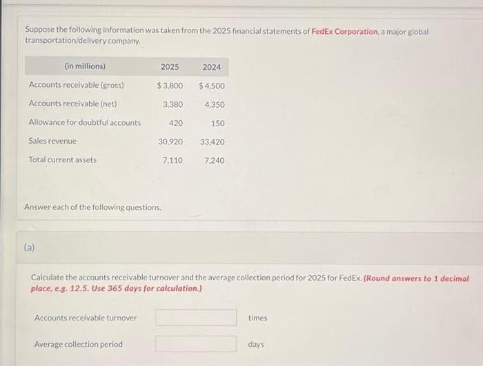 Suppose the following information was taken from the 2025 financial statements of FedEx Corporation, a major global
transportation/delivery company.
(in millions)
Accounts receivable (gross)
Accounts receivable (net)
Allowance for doubtful accounts
Sales revenue
Total current assets
(a)
2025
Answer each of the following questions.
Accounts receivable turnover.
$3,800
Average collection period
3,380
420
30,920
7.110
2024
$4,500
4,350
150
Calculate the accounts receivable turnover and the average collection period for 2025 for FedEx. (Round answers to 1 decimal
place, e.g. 12.5. Use 365 days for calculation.)
33,420
7,240
times
days