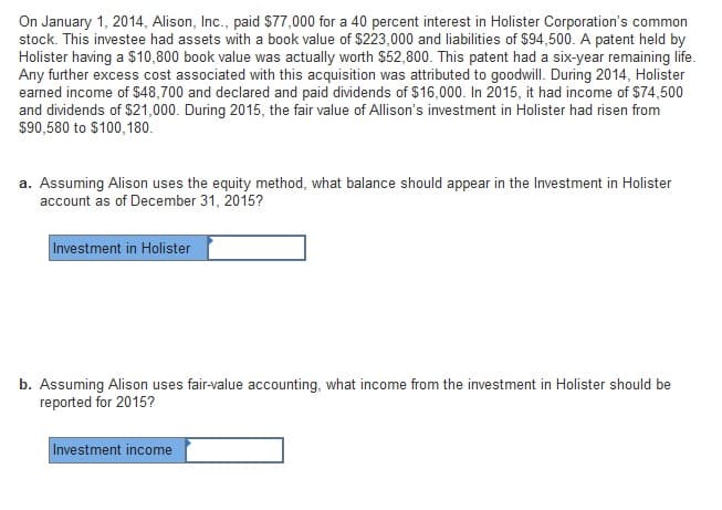 On January 1, 2014, Alison, Inc., paid $77,000 for a 40 percent interest in Holister Corporation's common
stock. This investee had assets with a book value of $223,000 and liabilities of $94,500. A patent held by
Holister having a $10,800 book value was actually worth $52,800. This patent had a six-year remaining life.
Any further excess cost associated with this acquisition was attributed to goodwill. During 2014, Holister
earned income of $48,700 and declared and paid dividends of $16,000. In 2015, it had income of $74,500
and dividends of $21,000. During 2015, the fair value of Allison's investment in Holister had risen from
$90,580 to $100,180.
a. Assuming Alison uses the equity method, what balance should appear in the Investment in Holister
account as of December 31, 2015?
Investment in Holister
b. Assuming Alison uses fair-value accounting, what income from the investment in Holister should be
reported for 2015?
Investment income