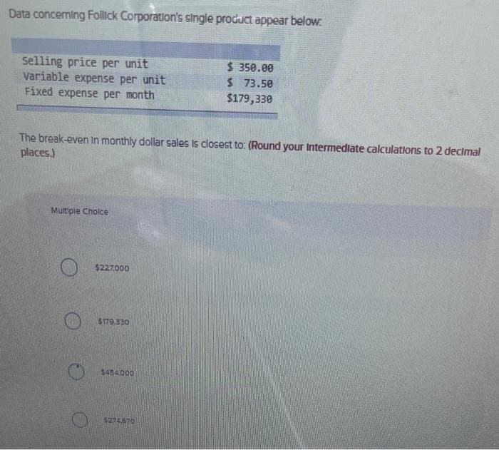 Data concerning Follick Corporation's single product appear below.
Selling price per unit
Variable expense per unit
Fixed expense per month
The break-even in monthly dollar sales is closest to: (Round your intermediate calculations to 2 decimal
places.)
Multiple Choice
$227.000
$179.330
$454,000
$ 350.00
$ 73.50
$179,330
$274.670