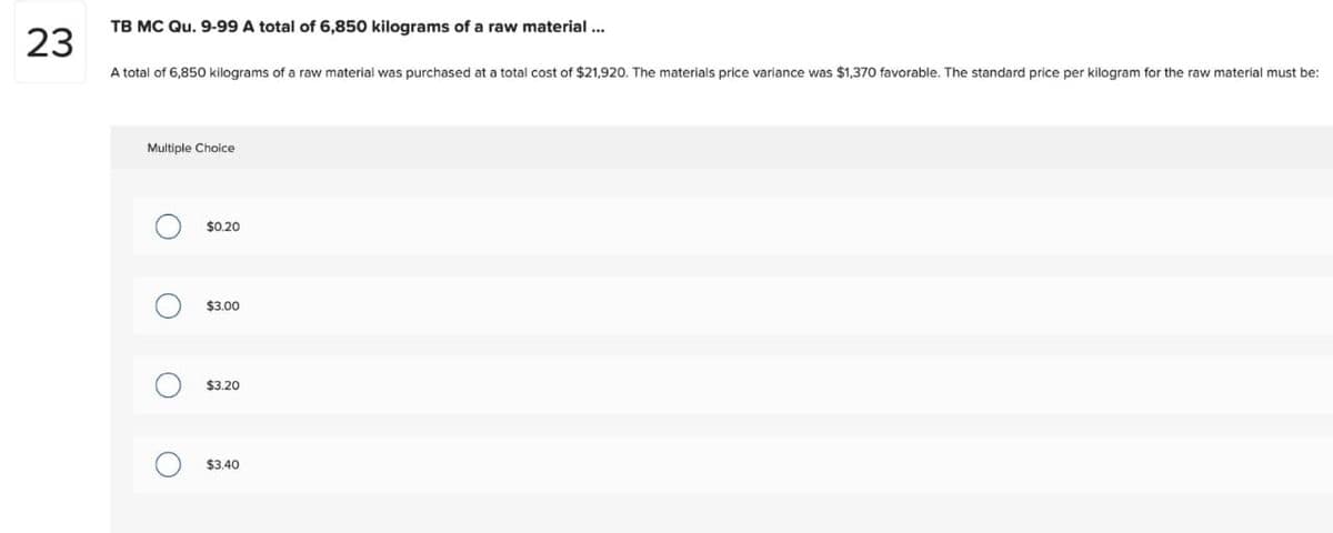 23
TB MC Qu. 9-99 A total of 6,850 kilograms of a raw material...
A total of 6,850 kilograms of a raw material was purchased at a total cost of $21,920. The materials price variance was $1,370 favorable. The standard price per kilogram for the raw material must be:
Multiple Choice
O
O
O
O
$0.20
$3.00
$3.20
$3.40