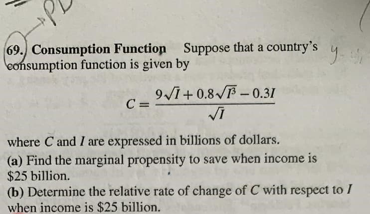 69.) Consumption Function Suppose that a country's
eonsumption function is given by
9I+ 0.8 - 0.31
C =
where C and I are expressed in billions of dollars.
(a) Find the marginal propensity to save when income is
$25 billion.
(b) Determine the relative rate of change of C with respect to I
when income is $25 billion.
