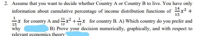 2. Assume that you want to decide whether Country A or Country B to live. You have only
information about cumulative percentage of income distribution functions of x2 +
15
-x for country A and x2 +x for country B. A) Which country do you prefer and
15
12
why
B) Prove your decision numerically, graphically, and with respect to
relevant economics theory
