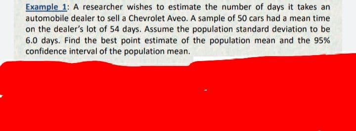 Example 1: A researcher wishes to estimate the number of days it takes an
automobile dealer to sell a Chevrolet Aveo. A sample of 50 cars had a mean time
on the dealer's lot of 54 days. Assume the population standard deviation to be
6.0 days. Find the best point estimate of the population mean and the 95%
confidence interval of the population mean.
