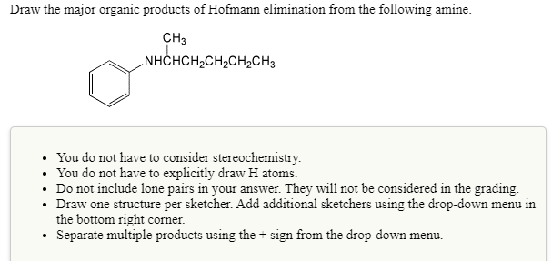 Draw the major organic products of Hofmann elimination from the following amine.
CH3
NHCHCH2CH2CH2CH3
You do not have to consider stereochemistry.
• You do not have to explicitly draw H atoms.
• Do not include lone pairs in your answer. They will not be considered in the grading.
• Draw one structure per sketcher. Add additional sketchers using the drop-down menu in
the bottom right corner.
Separate multiple products using the + sign from the drop-down menu.
