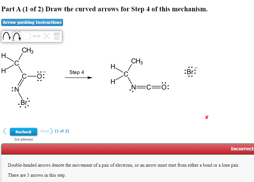 Part A (1 of 2) Draw the curved arrows for Step 4 of this mechanism.
Arrow-pushing Instructions
CH3
H.
CH3
Н.
:Br:
Step 4
:N
N=c=ö:
Next (1 of 2)
Recheck
3rd attempt
Incorrect
Double-headed arrows denote the movement of a pair of electrons, so an arrow must start from either a bond or a lone pair.
There are 3 arrows in this step.
