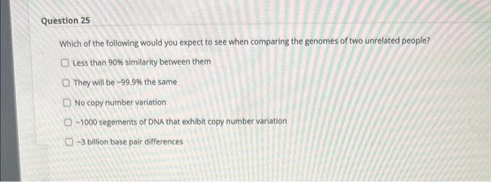 Question 25
Which of the following would you expect to see when comparing the genomes of two unrelated people?
Less than 90% similarity between them
They will be -99.9% the same
No copy number variation
-1000 segements of DNA that exhibit copy number variation
-3 billion base pair differences