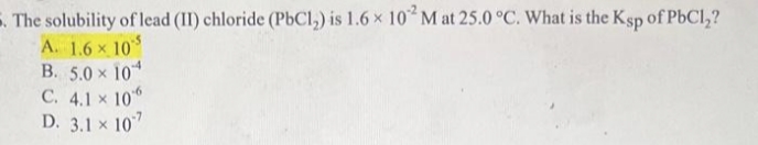 The solubility of lead (II) chloride (PbC1₂) is 1.6 x 102 M at 25.0 °C. What is the Ksp of PbCl₂?
A. 1.6 x 10
B. 5.0 10
C. 4.1 × 106
D. 3.1 x 107