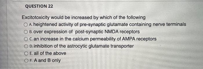 QUESTION 22
Excitotoxicity would be increased by which of the following
O A. heightened activity of pre-synaptic glutamate containing nerve terminals
B. over expression of post-synaptic NMDA receptors
c. an increase in the calcium permeability of AMPA receptors
O D. inhibition of the astrocytic glutamate transporter
OE. all of the above
OF. A and B only