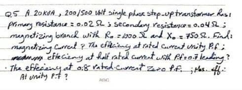 Q5 A 20KUA , 20/Soo Valt single phase step.uptransformer Rhis!
pimary resistana 0.02 2 3 secondany resistarce = 0.04 S2;
magnetizing branch with Ro zboo X and X. = 50 2. Findi
magnetizing Currert ? The efficiny at rated Curent unity P.f;
min etkcieny at half rated curteat with Pfzailenting?
The effecieiney at o:8 rated.curret Zaro ff. ;Has. eff.:
At unity P:t ?
ABC
