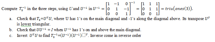 [1 1
= 0 1 1 =
Lo o 1
[1 -1
01
Compute T, in the three steps, using U and U-1 in U-1 = |0
- triu(ones(3).
1
-1
Lo
1.
a. Check that T,=U*U, where U has 1's on the main diagonal and -1's along the diagonal above. Its transpose UT
is lower triangular.
b. Check that UU-' = I when U-ª has l's on and above the main diagonal.
c. Invert UTU to find T;=(U-1)(U-)7. Inverse come in reverse order
