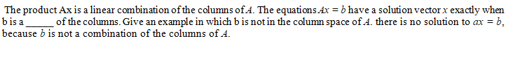 The product Ax is a linear combination of the columns of.A. The equations.Ax = b have a solution vector x exactly when
bis a
of the columns. Give an example in which b is not in the column space of A. there is no solution to ax = b,
because b is not a combination of the columns of A.
