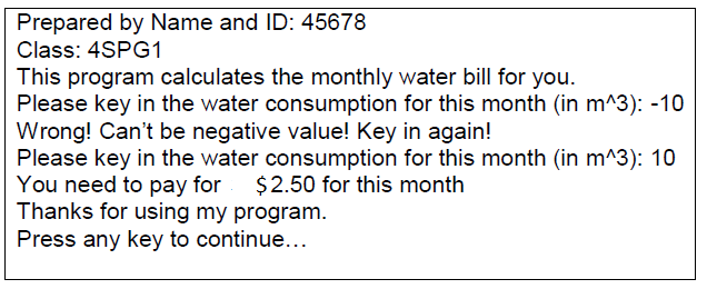 Prepared by Name and ID: 45678
Class: 4SPG1
This program calculates the monthly water bill for you.
Please key in the water consumption for this month (in m^3): -10
Wrong! Can't be negative value! Key in again!
Please key in the water consumption for this month (in m^3): 10
You need to pay for
Thanks for using my program.
Press any key to continue...
$2.50 for this month
