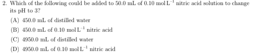 2. Which of the following could be added to 50.0 mL of 0.10 mol L nitric acid solution to change
its pH to 3?
(A) 450.0 mL of distilled water
(B) 450.0 mL of 0.10 mol L-1 nitric acid
(C) 4950.0 mL of distilled water
(D) 4950.0 mL of 0.10 mol L'nitric acid
