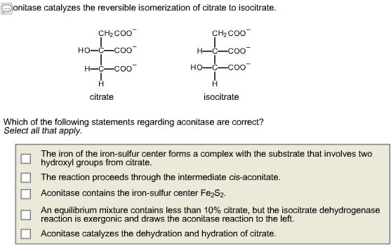 Donitase catalyzes the reversible isomerization of citrate to isocitrate.
CH₂COO™
■
HO–CC00
H-C-COO
Н
citrate
CH₂COO™
H-C-COO™
HỌ–CCOO
Н
isocitrate
Which of the following statements regarding aconitase are correct?
Select all that apply.
The iron of the iron-sulfur center forms a complex with the substrate that involves two
hydroxyl groups from citrate.
The reaction proceeds through the intermediate cis-aconitate.
Aconitase contains the iron-sulfur center Fe2S2.
An equilibrium mixture contains less than 10% citrate, but the isocitrate dehydrogenase
reaction is exergonic and draws the aconitase reaction to the left.
Aconitase catalyzes the dehydration and hydration of citrate.