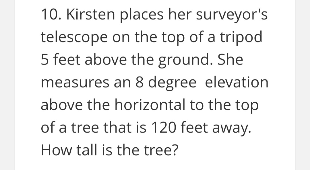 10. Kirsten places her surveyor's
telescope on the top of a tripod
5 feet above the ground. She
measures an 8 degree elevation
above the horizontal to the top
of a tree that is 120 feet away.
How tall is the tree?
