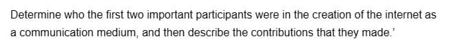 Determine who the first two important participants were in the creation of the internet as
a communication medium, and then describe the contributions that they made.'