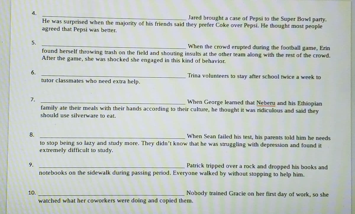 4.
5.
6.
7.
9.
Jared brought a case of Pepsi to the Super Bowl party.
He was surprised when the majority of his friends said they prefer Coke over Pepsi. He thought most people
agreed that Pepsi was better.
10.
When the crowd erupted during the football game, Erin
found herself throwing trash on the field and shouting insults at the other team along with the rest of the crowd.
After the game, she was shocked she engaged in this kind of behavior.
Trina volunteers to stay after school twice a week to
tutor classmates who need extra help.
8.
When Sean failed his test, his parents told him he needs
to stop being so lazy and study more. They didn't know that he was struggling with depression and found it
extremely difficult to study.
When George learned that Neberu and his Ethiopian
family ate their meals with their hands according to their culture, he thought it was ridiculous and said they
should use silverware to eat.
Patrick tripped over a rock and dropped his books and
notebooks on the sidewalk during passing period. Everyone walked by without stopping to help him.
Nobody trained Gracie on her first day of work, so she
watched what her coworkers were doing and copied them.