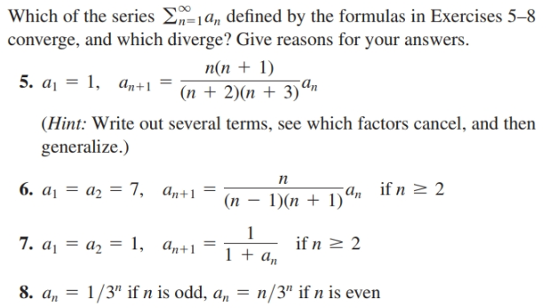 Which of the series E=1a, defined by the formulas in Exercises 5–8
converge, and which diverge? Give reasons for your answers.
n(n + 1)
5. а, — 1, ал+1
(n + 2)(n + 3)ªn
(Hint: Write out several terms, see which factors cancel, and then
generalize.)
п
6. ај — аз —D 7, а,+1
(n – 1)(n + 1)'
a, if n > 2
7. a¡ = a2 = 1, a„+1 =
if n 2 2
1 + an
8. a, = 1/3" if n is odd, a, = n/3" if n is even
