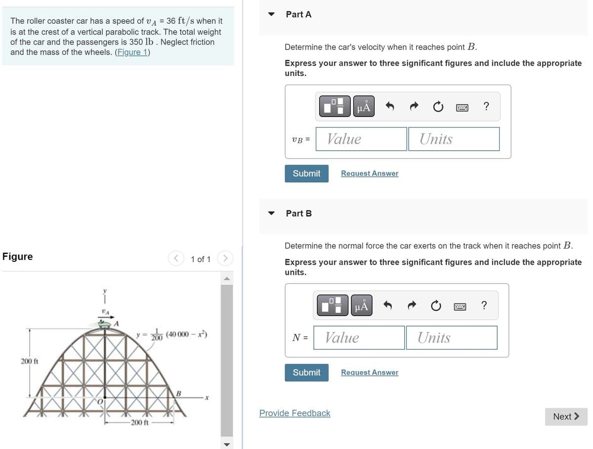 The roller coaster car has a speed of VA = 36 ft/s when it
is at the crest of a vertical parabolic track. The total weight
of the car and the passengers is 350 lb. Neglect friction
and the mass of the wheels. (Figure 1)
Figure
200 ft
AKK
<
-200 ft
1 of 1
y = 200 (40 000-x²)
Part A
Determine the car's velocity when it reaches point B.
Express your answer to three significant figures and include the appropriate
units.
VB =
Submit
Part B
N =
Submit
Value
μA
☐
Determine the normal force the car exerts on the track when it reaches point B.
Express your answer to three significant figures and include the appropriate
units.
Request Answer
Provide Feedback
μA
Value
Units
Request Answer
?
Units
Next >