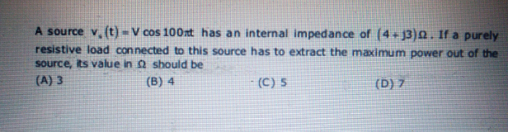 A source v. (t) =V cos 100xt has an internal impedance of (4 - j3)Q. 1f a purely
resistive load connected to this source has to extract the maximum power out of the
source, its value in Q should be
(A) 3
(B) 4
(C) 5
(D) 7
