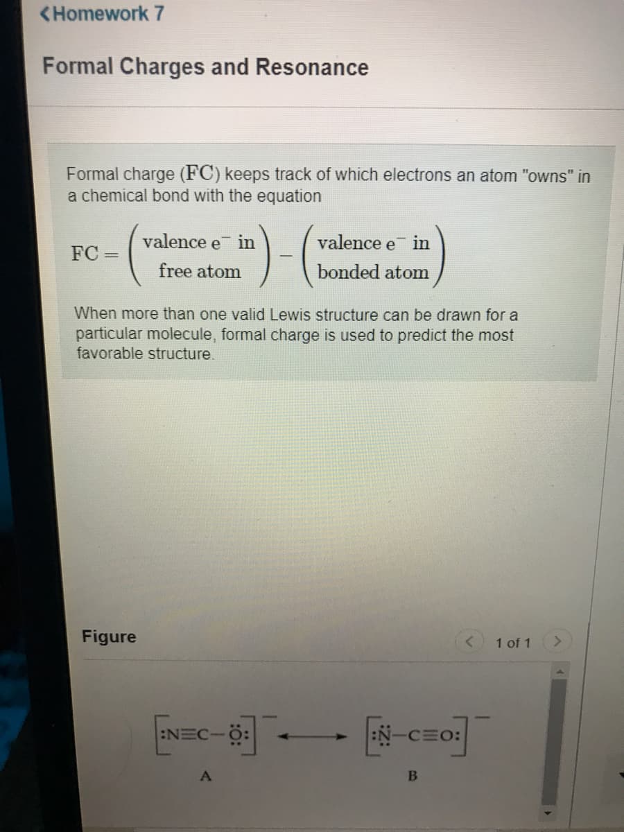 <Homework 7
Formal Charges and Resonance
Formal charge (FC) keeps track of which electrons an atom "owns" in
a chemical bond with the equation
valence e in
valence e in
FC =
free atom
bonded atom
When more than one valid Lewis structure can be drawn for a
particular molecule, formal charge is used to predict the most
favorable structure.
Figure
1 of 1
:NEC-
