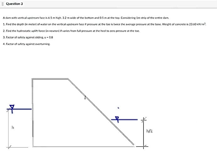 I Question 3
A dam with vertical upstream face is 6.5 m high. 3.2 m wide of the bottom and 0.5 m at the top. Considering im strip of the entire dam.
1. Find the depth (in meter) of water on the vertical upstream face if pressure at the toe is twice the average pressure at the base. Weight of concrete is 23.60 kN/m.
2. Find the hydrostatic uplift force (in newton) if varies from full pressure at the heel to zero pressure at the toe.
3. Factor of safety against sliding, u - 0.8
4. Factor of safety against overturning.
