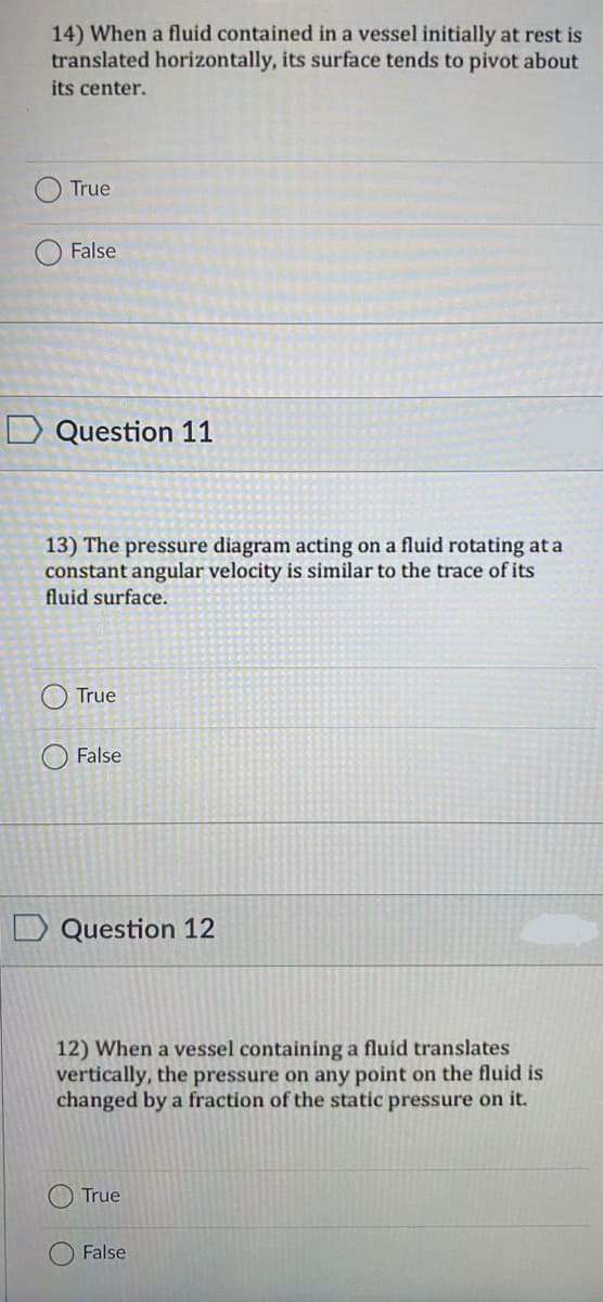 14) When a fluid contained in a vessel initially at rest is
translated horizontally, its surface tends to pivot about
its center.
True
False
D Question 11
13) The pressure diagram acting on a fluid rotating at a
constant angular velocity is similar to the trace of its
fluid surface.
True
False
D Question 12
12) When a vessel containing a fluid translates
vertically, the pressure on any point on the fluid is
changed by a fraction of the static pressure on it.
True
False
