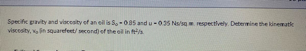 Specific gravity and viscosity of an oil is S, - 0.85 and u 0.35 Ns/sq.m. respectively. Determine the kinematic
viscosity, vo (in squarefeet/ second) of the oil in ft/s.
%3D
