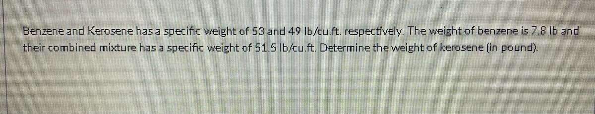 Benzene and Kerosene has a specific weight of 53 and 49 lb/cu.ft. respectively. The welght of benzene is 7.8 lb and
their combined mixture has a specific weight of 51.5 lb/tu.ft. Determine the weight of kerosene (in pound).
