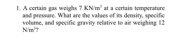 1. A certain gas weighs 7 KN/m' at a certain temperature
and pressure. What are the values of its density, specific
volume, and specific gravity relative to air weighing 12
N/m??
