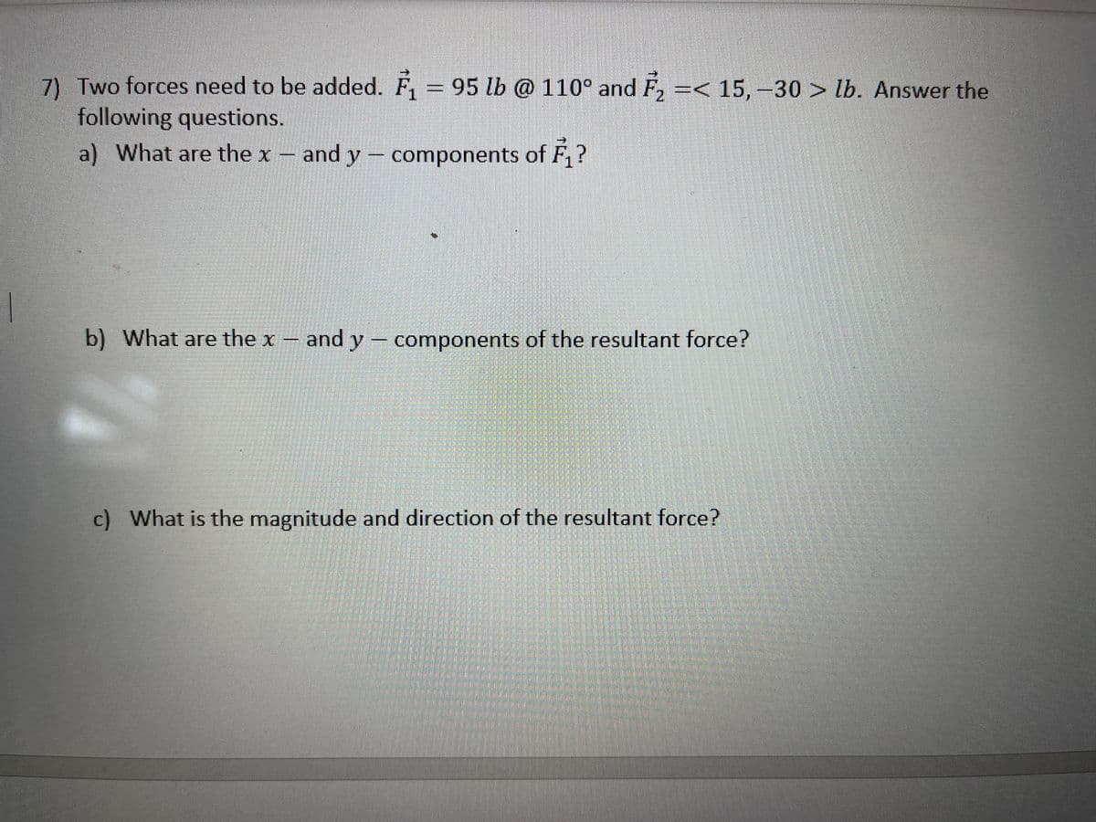 7) Two forces need to be added. F, = 95 lb @ 110° and F, =<
following questions.
15,-30 lb. Answer the
a) What are the x- and y components of
b) What are the x – and y – components of the resultant force?
c) What is the magnitude and direction of the resultant force?
