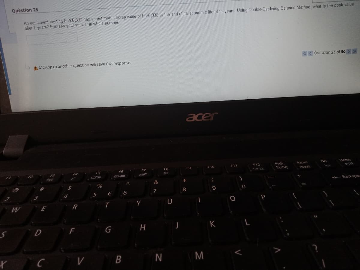 Quèstion 25
An equipment costing P 360 000 has an estimated scrap value of P 25,000 at the end of its economic life of 11 years. Using Double-Declining Balance Method, what is the book value
after 7 years? Exprees your answer in whole number.
« < Question 25 of 50 > >
A Moving to another question will save this response.
acer
Prtsc
Pause
Del
Home
F8
F9
F10
F11
F12
F4
F5
F6
F7
Scr Lk
SysRq
Break
F3
Coca-Cla
%
&
-Backspac
€
6
7
8
9
5
W
R
Y
H
