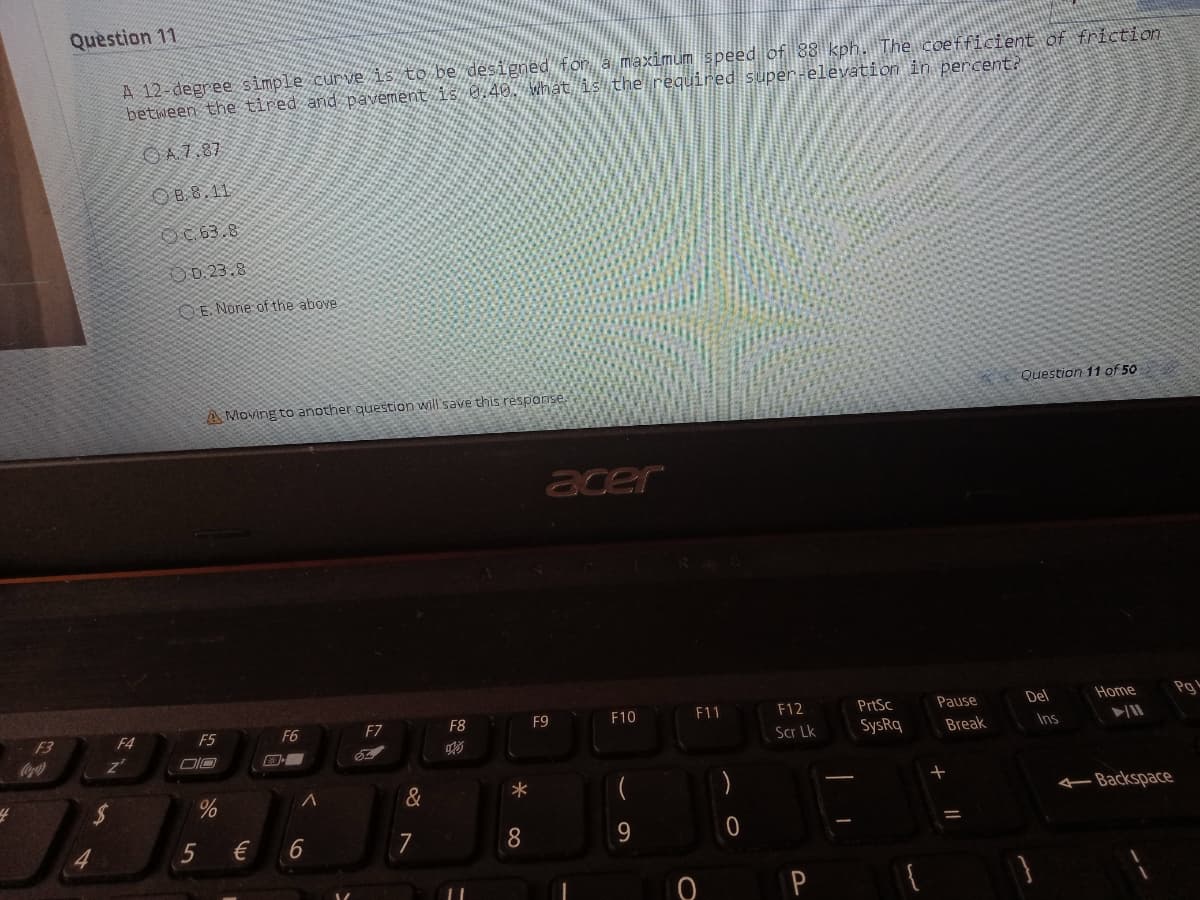 Question 11
A 12-degree simple curve i5 to l
between the tired and pavement
ened fon a maximum speed of 88 kph. The coefficient of friction
that is the reguired super-elevation in percent?
O A7.87
OB.8.11
OC 63.8
O0.23.8
OE None of the above
Question 11 of 50
A Moving to another question will save this response.
acer
F10
F11
F12
PrtSc
Pause
Del
Нome
Pg
F3
F4
F5
F6
F7
F8
F9
Scr Lk
SysRq
Break
Ins
Coca
&
Backspace
€
7
P
