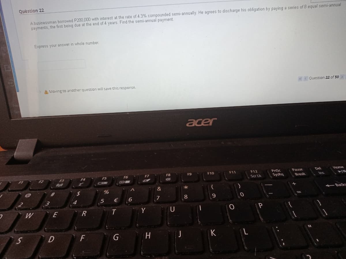 Quèstion 22
A businessman borrowed P200,000 with interest at the rate of 4.3% compounded semi-annually. He agrees to discharge his obligation by paying a series of 8 equal semi-annual
payments, the first being due at the end of 4 years. Find the semi-annual payment.
Express your answer in whole number.
«< Question 22 of 50
A Moving to another question will save this response.
acer
Home
asned
Break
F8
Del
PrtSc
SysRq
F4
F6
F7
F9
F10
F11
F12
Coc ala
Scr Lk
Ins
IL
24
&
*
Backs
€
6
7
8
W
E
Y
P
G
K
RI
