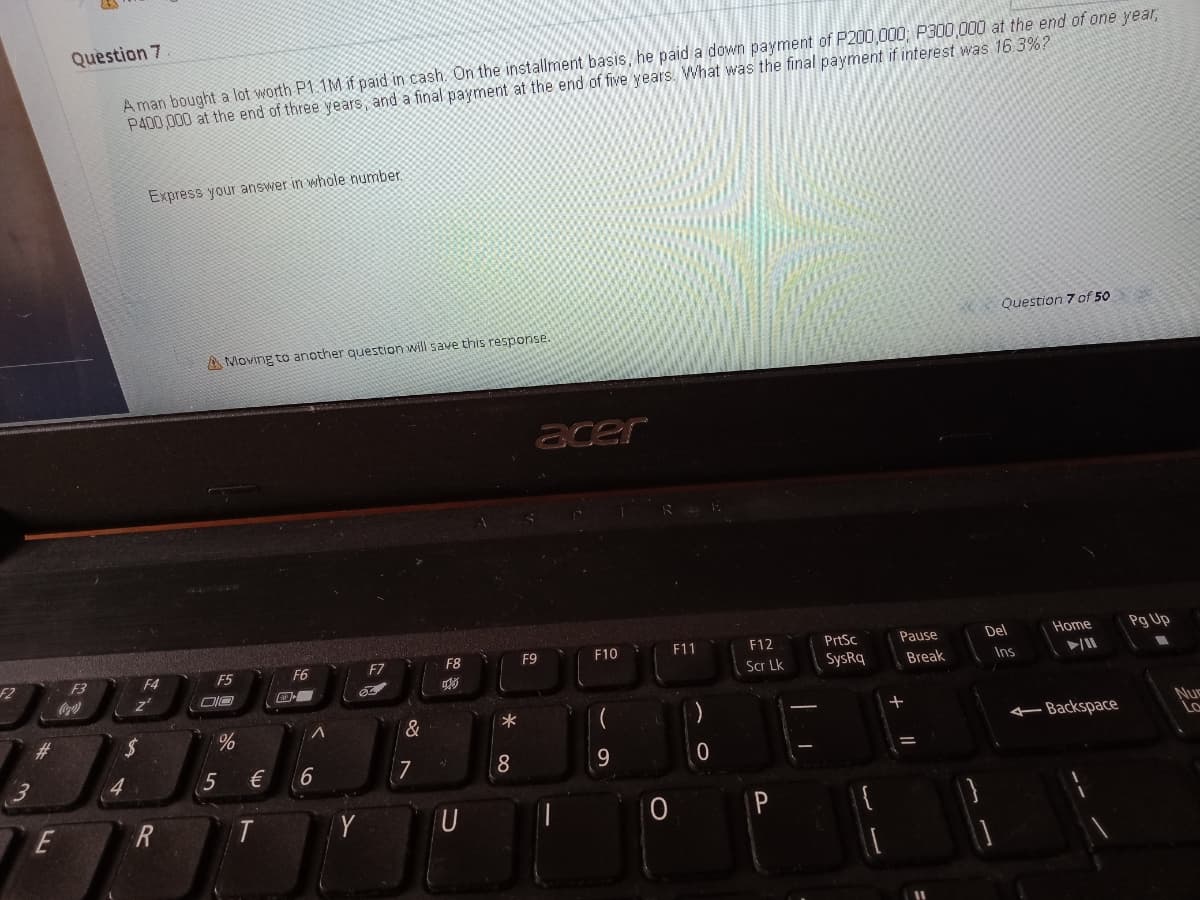 Question 7
A man bought a lot worth P1.1M if paid in cash. On the installment basis, he paid a down payment of P200,000, P300,000 at the end of one year,
P400,000 at the end of three years, and a final payment at the end of five years. What was the final payment if interest was 16.3%?
Express your answer in whole number.
Question 7 of 50
A Moving to another question will save this response.
acer
F10
F11
F12
PrtSc
Pause
Del
Home
Pg Up
F4
F5
F6
F7
F8
F9
F2
F3
Scr Lk
SysRq
Break
Ins
Coca'
&
%23
-Backspace
Nuc
Lo
4.
€
6.
7
8
E
R
T
Y
